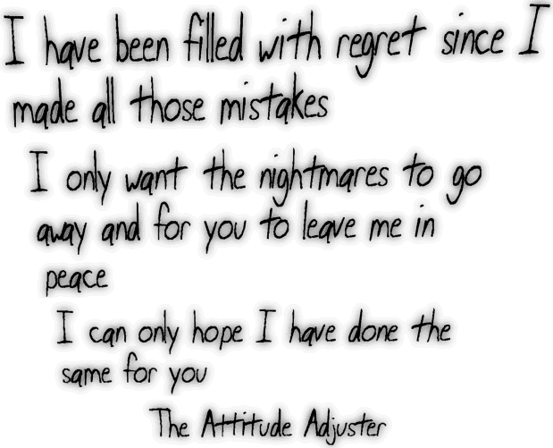 I have been filled with regret since I made all those mistakes  I only want the nightmares to go away and for you to leave me in peace  I can only hope I have done the same for you  The Attitude Adjuster